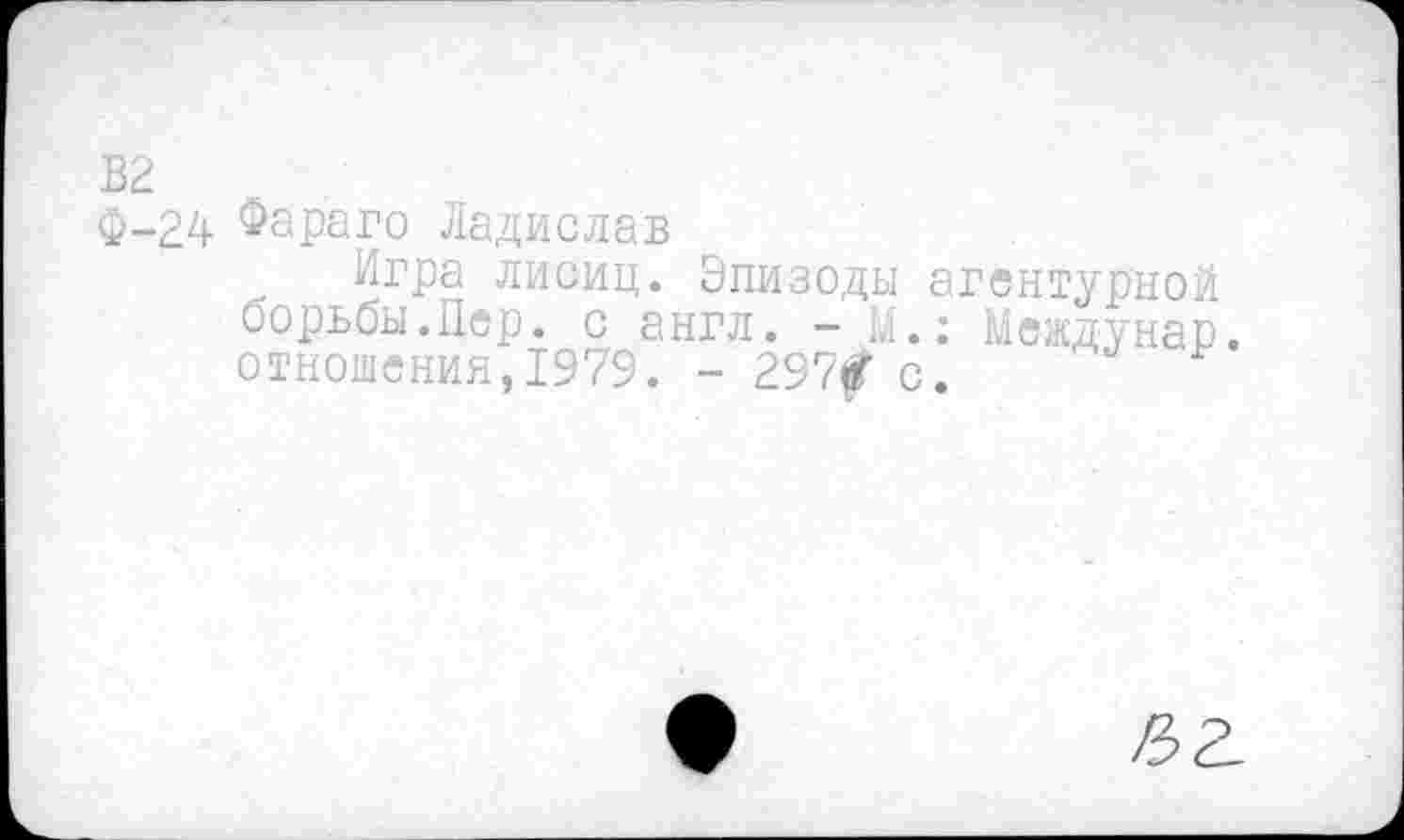 ﻿В2
Ф-24 Фараго Ладислав
Игра лисиц. Эпизоды агентурной борьбы.Пер. с англ. - М.: Междунар отношения,1979. - 297£ с.